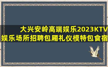 大兴安岭高端娱乐2023KTV娱乐场所招聘包厢礼仪模特包食宿